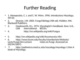 Further Reading
• 1. Alexopoulos, C. J. and C. W. Mims. 1996. Introductory Mycology,
4th Ed.
• 2. Deacon, J.W. 2005. Fungal Biology (4th ed). Malden, MA:
Blackwell Publihers.
• 3. Hawksworth, D.L. 1974. Mycologist's Handbook. Kew: U.K.,
CAB International. 8015iv.
• 4. http://en.wikipedia.org/wiki/Fungus
• 5. http://en.wikipedia.org/wiki/Ascomycota nilvi.
• 6. http://www.kcom.edu/faculty/chamberlain/Website/
Lects/Fungi.htm Lecture notes on Fungi. Accessed on
(02/04/2007).
• 7. http://pathmicro.med.sc.edu/mycology/mycology-1.htm A
book of Mycology.
 