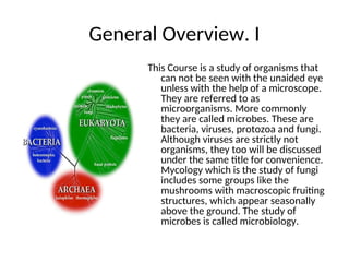 General Overview. I
This Course is a study of organisms that
can not be seen with the unaided eye
unless with the help of a microscope.
They are referred to as
microorganisms. More commonly
they are called microbes. These are
bacteria, viruses, protozoa and fungi.
Although viruses are strictly not
organisms, they too will be discussed
under the same title for convenience.
Mycology which is the study of fungi
includes some groups like the
mushrooms with macroscopic fruiting
structures, which appear seasonally
above the ground. The study of
microbes is called microbiology.
 