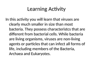 Learning Activity
In this activity you will learn that viruses are
clearly much smaller in size than most
bacteria. They possess characteristcs that are
different from bacterial cells. While bacteria
are living organisms, viruses are non-living
agents or particles that can infect all forms of
life, including members of the Bacteria,
Archaea and Eukaryotes.
 