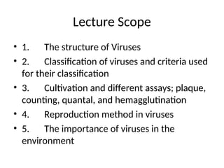 Lecture Scope
• 1. The structure of Viruses
• 2. Classification of viruses and criteria used
for their classification
• 3. Cultivation and different assays; plaque,
counting, quantal, and hemagglutination
• 4. Reproduction method in viruses
• 5. The importance of viruses in the
environment
 