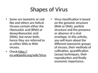 Shapes of Virus
• Some are isometric or rod-
like and others are helical.
Viruses contain either the
ribonucleic acid (RNA) or
deoxyribonucleic acid
(DNA), but never both,
hence they are referred to
as either DNA or RNA
viruses.
• Check:http://
en.wikipedia.org/wiki/Virus
• Virus classification is based
on the genomic structure
(RNA or DNA), particle
structure and the presence
or absence of a viral
envelope. In this activity,
you will learn about the
different taxonomic groups
of viruses, their methods of
cultivation, quantification
(assay) techniques, their
reproduction and finally
economic importance.
 