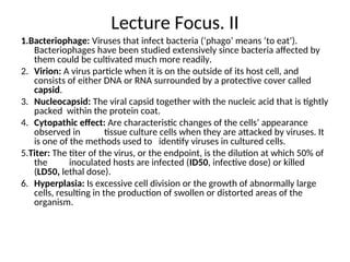 Lecture Focus. II
1.Bacteriophage: Viruses that infect bacteria (‘phago’ means ‘to eat’).
Bacteriophages have been studied extensively since bacteria affected by
them could be cultivated much more readily.
2. Virion: A virus particle when it is on the outside of its host cell, and
consists of either DNA or RNA surrounded by a protective cover called
capsid.
3. Nucleocapsid: The viral capsid together with the nucleic acid that is tightly
packed within the protein coat.
4. Cytopathic effect: Are characteristic changes of the cells’ appearance
observed in tissue culture cells when they are attacked by viruses. It
is one of the methods used to identify viruses in cultured cells.
5.Titer: The titer of the virus, or the endpoint, is the dilution at which 50% of
the inoculated hosts are infected (ID50, infective dose) or killed
(LD50, lethal dose).
6. Hyperplasia: Is excessive cell division or the growth of abnormally large
cells, resulting in the production of swollen or distorted areas of the
organism.
 