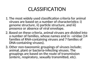 CLASSIFICATION
1. The most widely used classification criteria for animal
viruses are based on a number of characteristics: i)
genome structure, ii) particle structure, and iii)
presence or absence of viral envelope.
2. Based on these criteria, animal viruses are divided into
a number of families, whose names end in –viridae (14
families of RNA-containing viruses and 7 families of
DNA-containing viruses).
3. Other non-taxonomic groupings of viruses include;
animal, plant or bacteria-infecting viruses. The
groupings are based on the route of transmission
(enteric, respiratory, sexually transmitted, etc).
 
