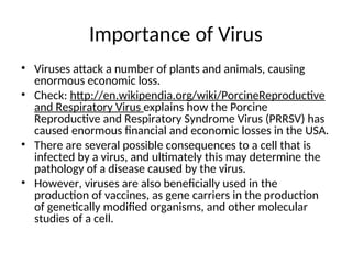 Importance of Virus
• Viruses attack a number of plants and animals, causing
enormous economic loss.
• Check: http://en.wikipendia.org/wiki/PorcineReproductive
and Respiratory Virus explains how the Porcine
Reproductive and Respiratory Syndrome Virus (PRRSV) has
caused enormous financial and economic losses in the USA.
• There are several possible consequences to a cell that is
infected by a virus, and ultimately this may determine the
pathology of a disease caused by the virus.
• However, viruses are also beneficially used in the
production of vaccines, as gene carriers in the production
of genetically modified organisms, and other molecular
studies of a cell.
 