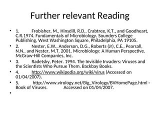 Further relevant Reading
• 1. Frobisher, M., Hinsdill, R.D., Crabtree, K.T., and Goodheart,
C.R.1974. Fundamentals of Microbiology. Sounders College
Publishing, West Washington Square, Philadelphia, PA 19105.
• 2. Nester, E.W., Anderson, D.G., Roberts (Jr), C.E., Pearsall,
N.N., and Nester, M.T. 2001. Microbiology: A Human Perspective.
McGraw-Hill Companies, Inc.
• 3. Radetsky, Peter. 1994. The Invisible Invaders: Viruses and
the Scientists Who Pursue Them. Backbay Books.
• 4. http://www.wikipedia.org/wiki/virus (Accessed on
01/04/2007).
• 5. http://www.virology.net/Big_Virology/BVHomePage.html -
Book of Viruses. Accessed on 01/04/2007.
•
 