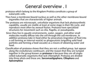 General overview . I
protozoa which belong to the Kingdom Protista constitute a group of
eukaryotic cells.
They have a membrane-bound nucleus as well as the other membrane-bound
organelles that are characteristic of higher animals.
The protozoa are microscopic, unicellular organisms that lack photosynthetic
capability, usually are motile at least at some stage in their life cycle, and
reproduce most often by asexual fission. Protozoa have specialized
structures for movement such as cilia, flagella, or pseudopodia.
Since they live in aquatic environments, water, oxygen, and other small
molecules readily diffuse into the cell through the cell membrane. In
addition protozoa take in food either by pinocytosis (ingestion of fluid into
a cell forming an internal vesicle) or phagocytosis (engulfing solid food
particles and forming a food vacuole) as a means of obtaining water and
food.
Classification of protozoa shows that they are not a unified group, but appear
along the evolutionary continuum; and the reason that they are lumped
together in the group known as protozoa is because they are all single-
celled eukaryotic organisms that lack chlorophyll. Protozoa are divided
into three phyla and these are; Sarcomastigophora, Ciliophora and
Apicomplexa
 