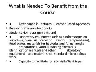What Is Needed To Benefit from the
Course
• ● Attendance in Lectures – Learner Based Approach
• Relevant reference text books.
• Students Home assignments and
• ● Laboratory equipment such as a microscope, an
autoclave, oven, an incubator (various temperatures),
Petri plates, materials for bacterial and fungal media
preparations, various staining chemicals,
identification manuals and other laboratory
equipment and materials for standard microbiology
work
• ● Capacity to facilitate for site visits/field trips.
 