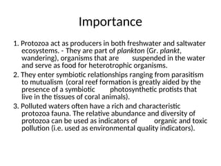 Importance
1. Protozoa act as producers in both freshwater and saltwater
ecosystems. - They are part of plankton (Gr. plankt,
wandering), organisms that are suspended in the water
and serve as food for heterotrophic organisms.
2. They enter symbiotic relationships ranging from parasitism
to mutualism (coral reef formation is greatly aided by the
presence of a symbiotic photosynthetic protists that
live in the tissues of coral animals).
3. Polluted waters often have a rich and characteristic
protozoa fauna. The relative abundance and diversity of
protozoa can be used as indicators of organic and toxic
pollution (i.e. used as environmental quality indicators).
 