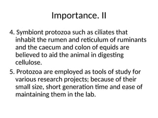 Importance. II
4. Symbiont protozoa such as ciliates that
inhabit the rumen and reticulum of ruminants
and the caecum and colon of equids are
believed to aid the animal in digesting
cellulose.
5. Protozoa are employed as tools of study for
various research projects; because of their
small size, short generation time and ease of
maintaining them in the lab.
 