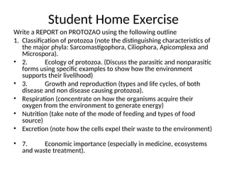 Student Home Exercise
Write a REPORT on PROTOZAO using the following outline
1. Classification of protozoa (note the distinguishing characteristics of
the major phyla: Sarcomastigophora, Ciliophora, Apicomplexa and
Microspora).
• 2. Ecology of protozoa. (Discuss the parasitic and nonparasitic
forms using specific examples to show how the environment
supports their livelihood)
• 3. Growth and reproduction (types and life cycles, of both
disease and non disease causing protozoa).
• Respiration (concentrate on how the organisms acquire their
oxygen from the environment to generate energy)
• Nutrition (take note of the mode of feeding and types of food
source)
• Excretion (note how the cells expel their waste to the environment)
• 7. Economic importance (especially in medicine, ecosystems
and waste treatment).
 