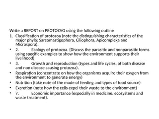 Write a REPORT on PROTOZAO using the following outline
1. Classification of protozoa (note the distinguishing characteristics of the
major phyla: Sarcomastigophora, Ciliophora, Apicomplexa and
Microspora).
• 2. Ecology of protozoa. (Discuss the parasitic and nonparasitic forms
using specific examples to show how the environment supports their
livelihood)
• 3. Growth and reproduction (types and life cycles, of both disease
and non disease causing protozoa).
• Respiration (concentrate on how the organisms acquire their oxygen from
the environment to generate energy)
• Nutrition (take note of the mode of feeding and types of food source)
• Excretion (note how the cells expel their waste to the environment)
• 7. Economic importance (especially in medicine, ecosystems and
waste treatment).
 