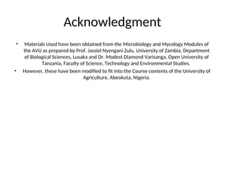 Acknowledgment
• Materials Used have been obtained from the Microbiology and Mycology Modules of
the AVU as prepared by Prof. Jassiel Nyengani Zulu, University of Zambia, Department
of Biological Sciences, Lusaka and Dr. Modest Diamond Varisanga, Open University of
Tanzania, Faculty of Science, Technology and Environmental Studies.
• However, these have been modified to fit into the Course contents of the University of
Agriculture, Abeokuta, Nigeria.
 