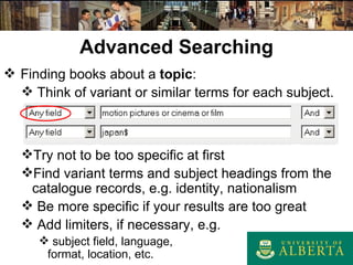 Advanced Searching Finding books about a  topic : Think of variant or similar terms for each subject. Try not to be too specific at first Find variant terms and subject headings from the catalogue records, e.g. identity, nationalism Be more specific if your results are too great Add limiters, if necessary, e.g. subject field, language,  format, location, etc. 