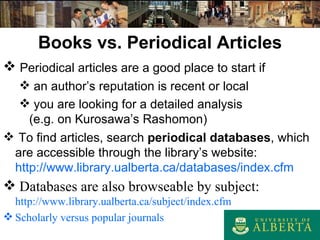 Books vs. Periodical Articles Periodical articles are a good place to start if an author’s reputation is recent or local you are looking for a detailed analysis (e.g. on Kurosawa’s Rashomon) To find articles, search  periodical databases , which are accessible through the library’s website:  http://www.library.ualberta.ca/databases/index.cfm Databases are also browseable by subject : http://www.library.ualberta.ca/subject/index.cfm Scholarly versus popular journals 