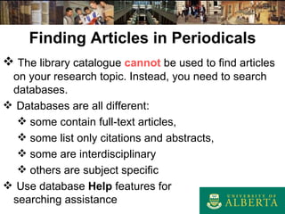 Finding Articles in Periodicals The library catalogue  cannot  be used to find articles on your research topic. Instead, you need to search databases. Databases are all different: some contain full-text articles, some list only citations and abstracts, some are interdisciplinary others are subject specific Use database  Help  features for  searching assistance 