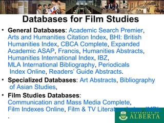 Databases for Film Studies General Databases :  Academic   Search  Premier ,  Arts and  Humanities  Citation Index ,  BHI: British  Humanities  Index ,  CBCA Complete ,  Expanded   Academic  ASAP ,  Francis ,  Humanities  Abstracts ,  Humanities  International Index ,  IBZ ,   MLA International  Bibliography ,  Periodicals  Index Online ,  Readers ’ Guide Abstracts . Specialized Databases :  Art Abstracts ,  Bibliography  of  Asian   Studies ,  Film Studies Databases :  Communication and Mass Media Complete ,  Film Indexes Online ,  Film & TV  Literature  Index ,  IMDb . 