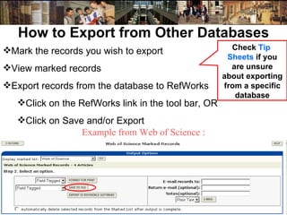 How to Export from Other Databases Mark the records you wish to export View marked records Export records from the database to RefWorks Click on the RefWorks link in the tool bar, OR Click on Save and/or Export Check  Tip  Sheets   if you are unsure about exporting from a specific database Example from Web of Science : 