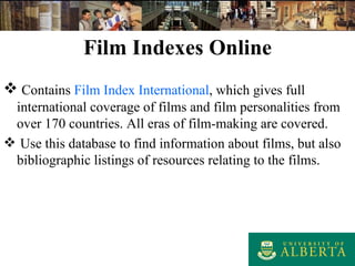 Film Indexes Online Contains  Film Index International , which gives full international coverage of films and film personalities from over 170 countries. All eras of film-making are covered. Use this database to find information about films, but also bibliographic listings of resources relating to the films. 