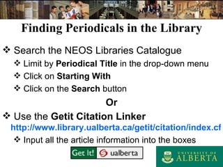 Finding Periodicals in the Library Search the NEOS Libraries Catalogue Limit by  Periodical Title  in the drop-down menu Click on  Starting With Click on the  Search  button Or Use the  Getit Citation Linker http://www.library.ualberta.ca/getit/citation/index.cfm Input all the article information into the boxes 