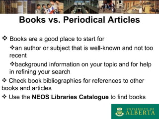 Books vs. Periodical Articles Books are a good place to start for an author or subject that is well - known and not too recent background information on your topic and for help in refining your search Check book bibliographies for references to other books and articles Use the  NEOS Libraries Catalogue  to find books 