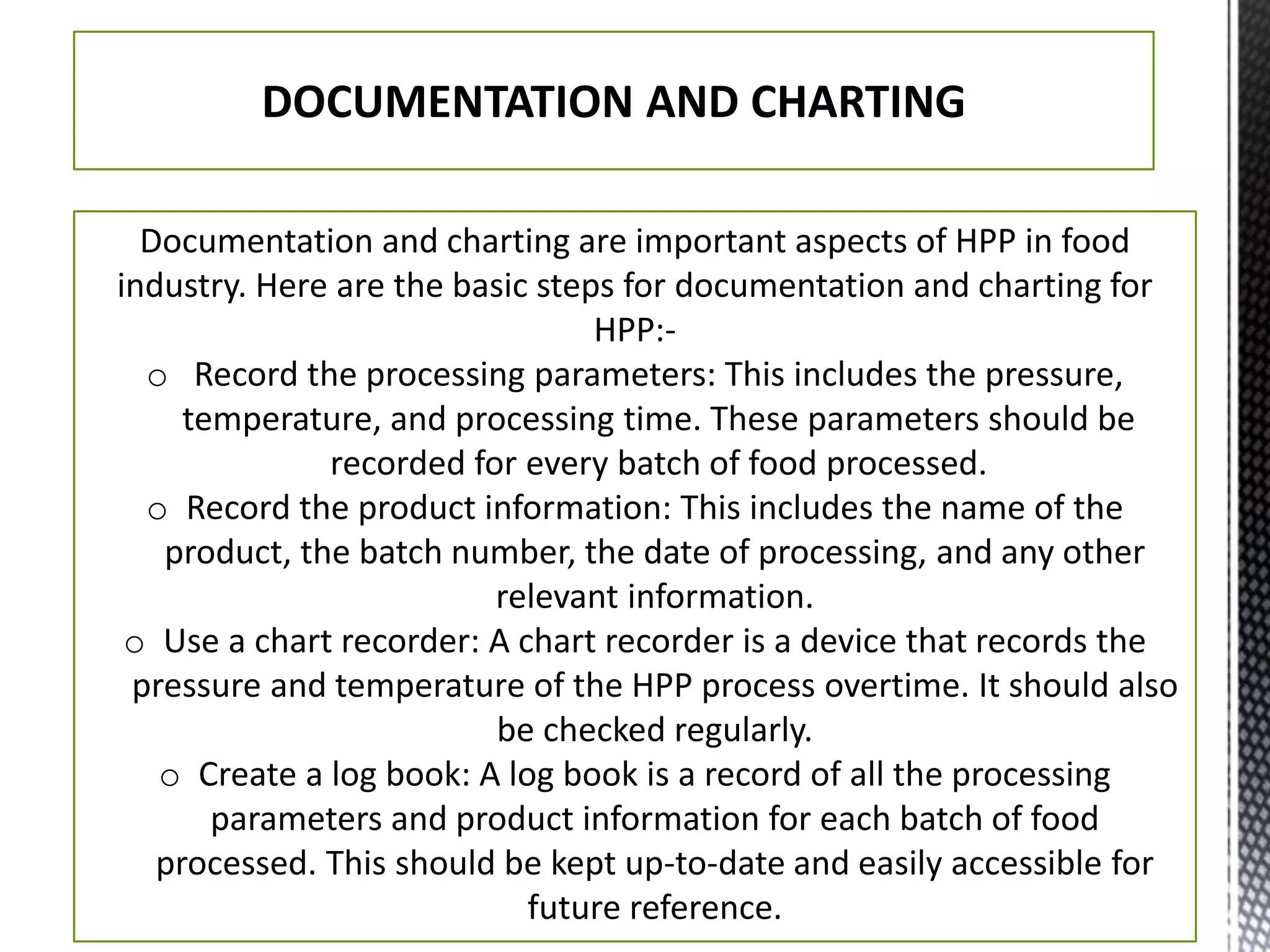 DOCUMENTATION AND CHARTING
Documentation and charting are important aspects of HPP in food
industry. Here are the basic steps for documentation and charting for
HPP:-
o Record the processing parameters: This includes the pressure,
temperature, and processing time. These parameters should be
recorded for every batch of food processed.
o Record the product information: This includes the name of the
product, the batch number, the date of processing, and any other
relevant information.
o Use a chart recorder: A chart recorder is a device that records the
pressure and temperature of the HPP process overtime. It should also
be checked regularly.
o Create a log book: A log book is a record of all the processing
parameters and product information for each batch of food
processed. This should be kept up-to-date and easily accessible for
future reference.
 