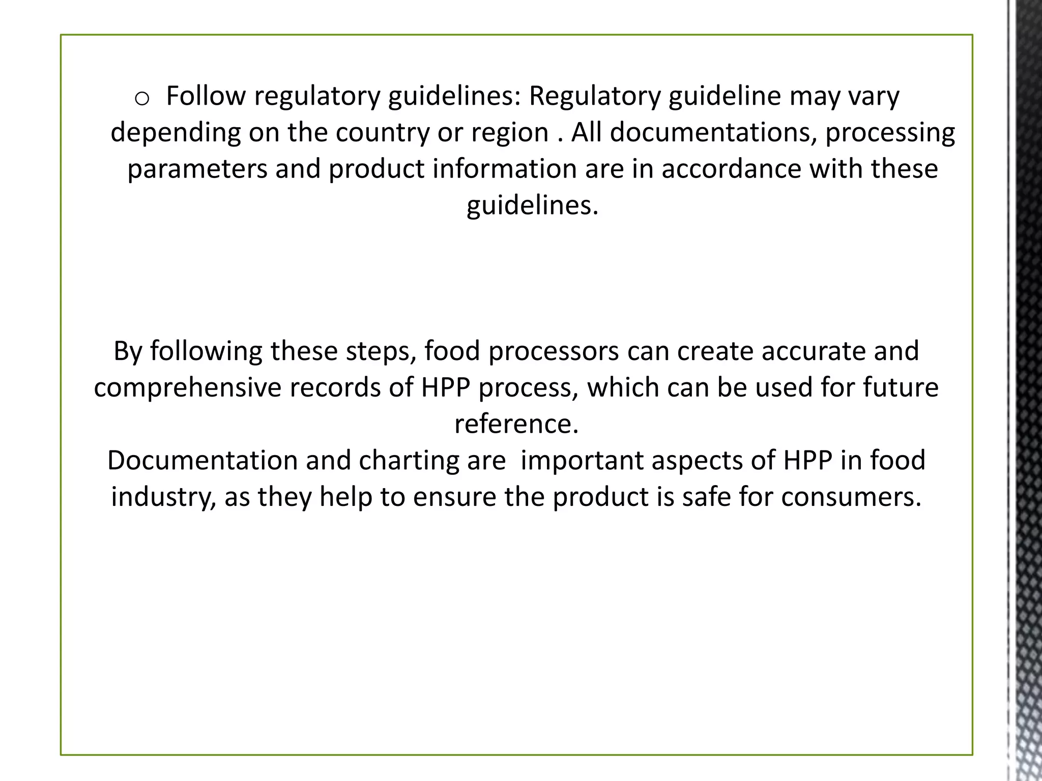 o Follow regulatory guidelines: Regulatory guideline may vary
depending on the country or region . All documentations, processing
parameters and product information are in accordance with these
guidelines.
By following these steps, food processors can create accurate and
comprehensive records of HPP process, which can be used for future
reference.
Documentation and charting are important aspects of HPP in food
industry, as they help to ensure the product is safe for consumers.
 