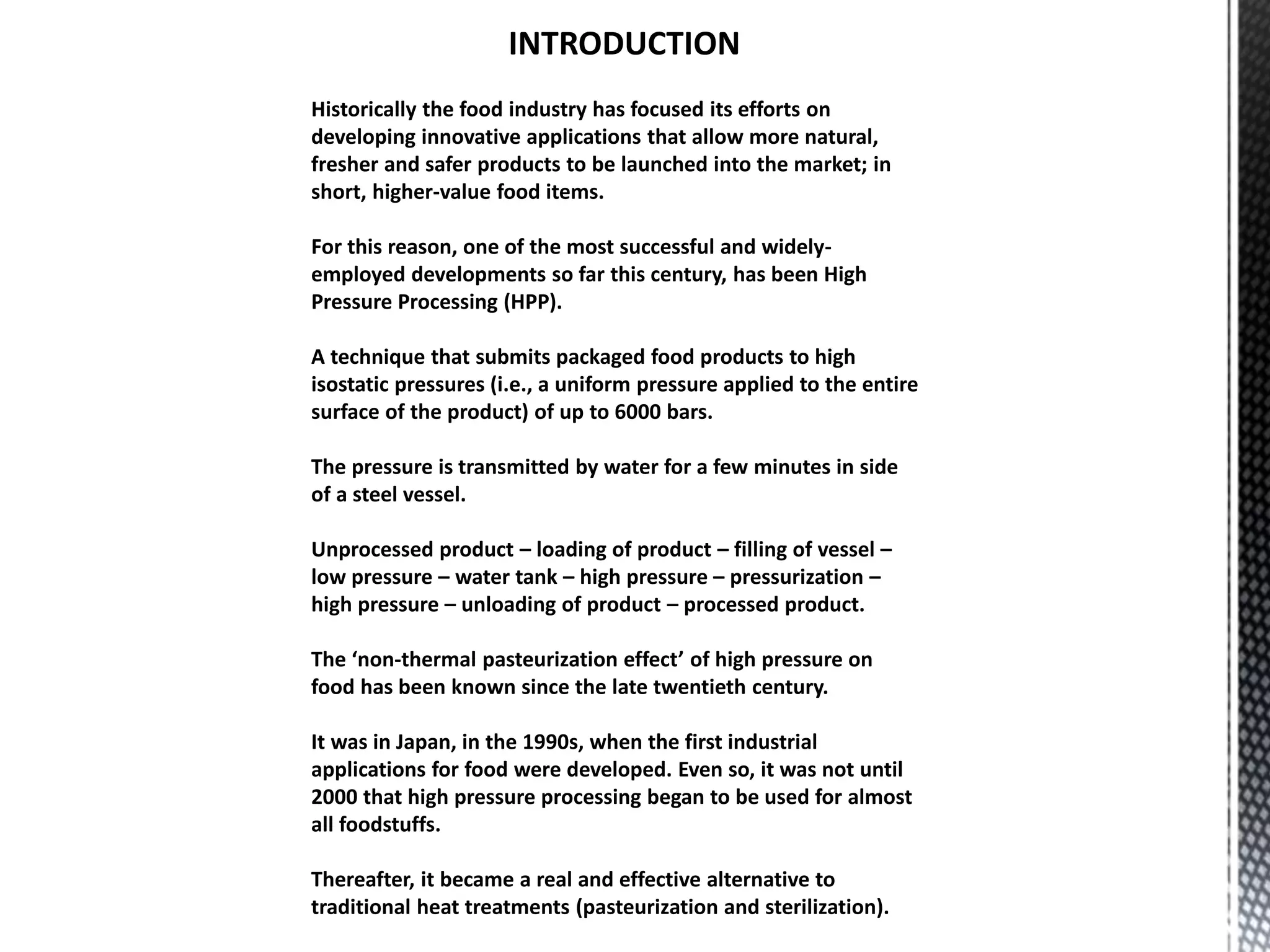 INTRODUCTION
Historically the food industry has focused its efforts on
developing innovative applications that allow more natural,
fresher and safer products to be launched into the market; in
short, higher-value food items.
For this reason, one of the most successful and widely-
employed developments so far this century, has been High
Pressure Processing (HPP).
A technique that submits packaged food products to high
isostatic pressures (i.e., a uniform pressure applied to the entire
surface of the product) of up to 6000 bars.
The pressure is transmitted by water for a few minutes in side
of a steel vessel.
Unprocessed product – loading of product – filling of vessel –
low pressure – water tank – high pressure – pressurization –
high pressure – unloading of product – processed product.
The ‘non-thermal pasteurization effect’ of high pressure on
food has been known since the late twentieth century.
It was in Japan, in the 1990s, when the first industrial
applications for food were developed. Even so, it was not until
2000 that high pressure processing began to be used for almost
all foodstuffs.
Thereafter, it became a real and effective alternative to
traditional heat treatments (pasteurization and sterilization).
 