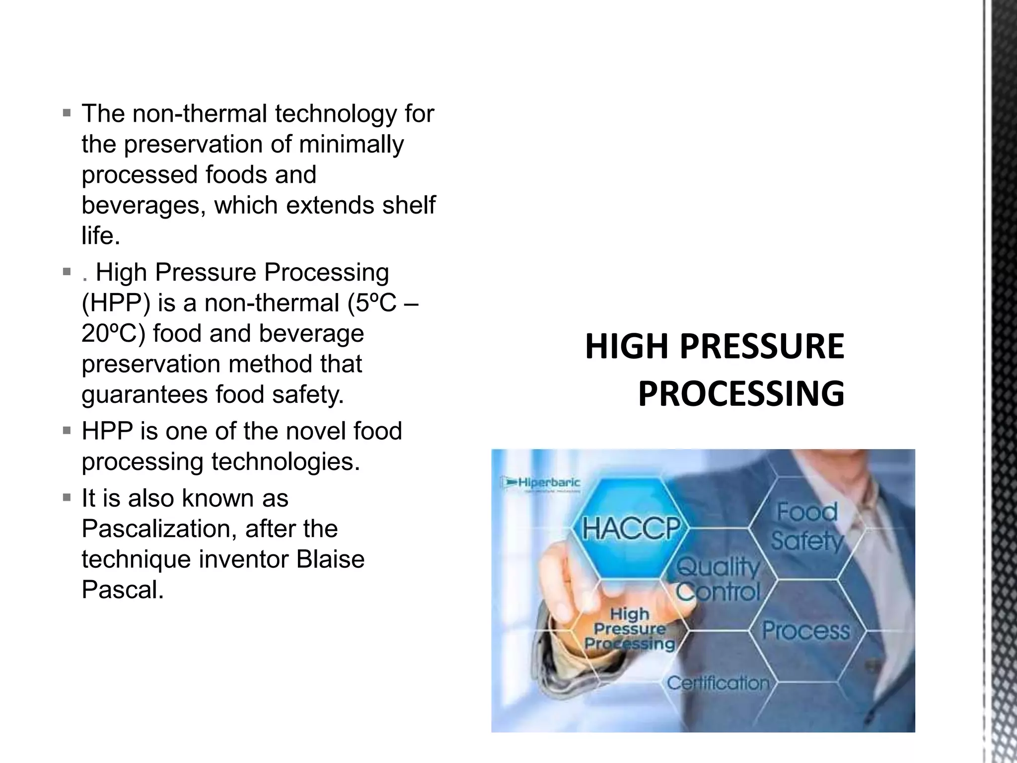  The non-thermal technology for
the preservation of minimally
processed foods and
beverages, which extends shelf
life.
 . High Pressure Processing
(HPP) is a non-thermal (5ºC –
20ºC) food and beverage
preservation method that
guarantees food safety.
 HPP is one of the novel food
processing technologies.
 It is also known as
Pascalization, after the
technique inventor Blaise
Pascal.
 