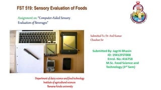 FST 519: Sensory Evaluation of Foods
Assignment on: “Computer-Aided Sensory
Evaluation of Beverages”
Submitted To: Dr. Anil Kumar
Chauhan Sir
Submitted By: Jagriti Bhasin
ID: 19412FST008
Enrol. No.:416758
M.Sc. Food Science and
Technology (3rd Sem)
Departmentof dairyscienceandfoodtechnology
Instituteof agriculturalsciences
Banarashinduuniversity
 