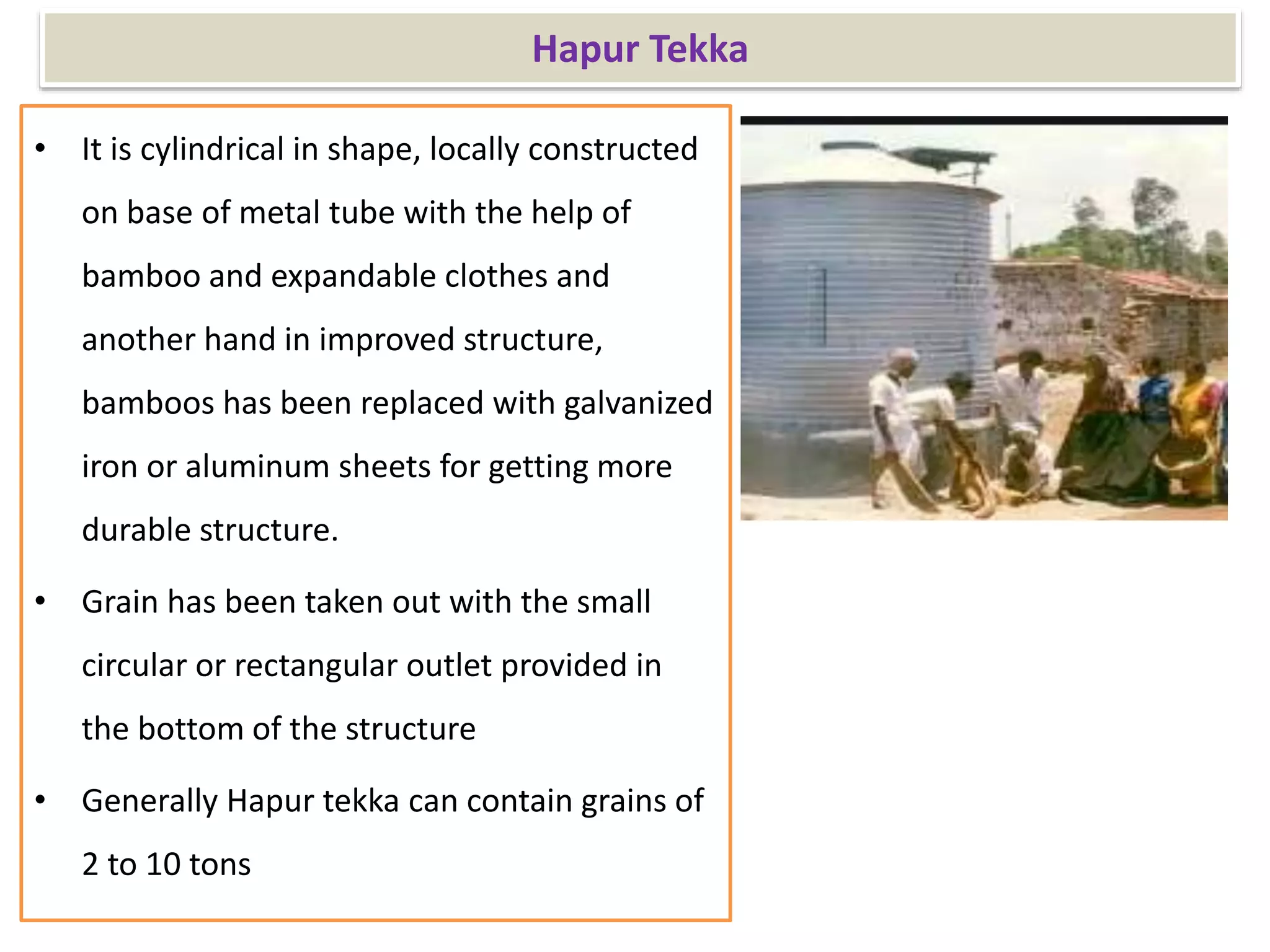 Hapur Tekka
• It is cylindrical in shape, locally constructed
on base of metal tube with the help of
bamboo and expandable clothes and
another hand in improved structure,
bamboos has been replaced with galvanized
iron or aluminum sheets for getting more
durable structure.
• Grain has been taken out with the small
circular or rectangular outlet provided in
the bottom of the structure
• Generally Hapur tekka can contain grains of
2 to 10 tons
 