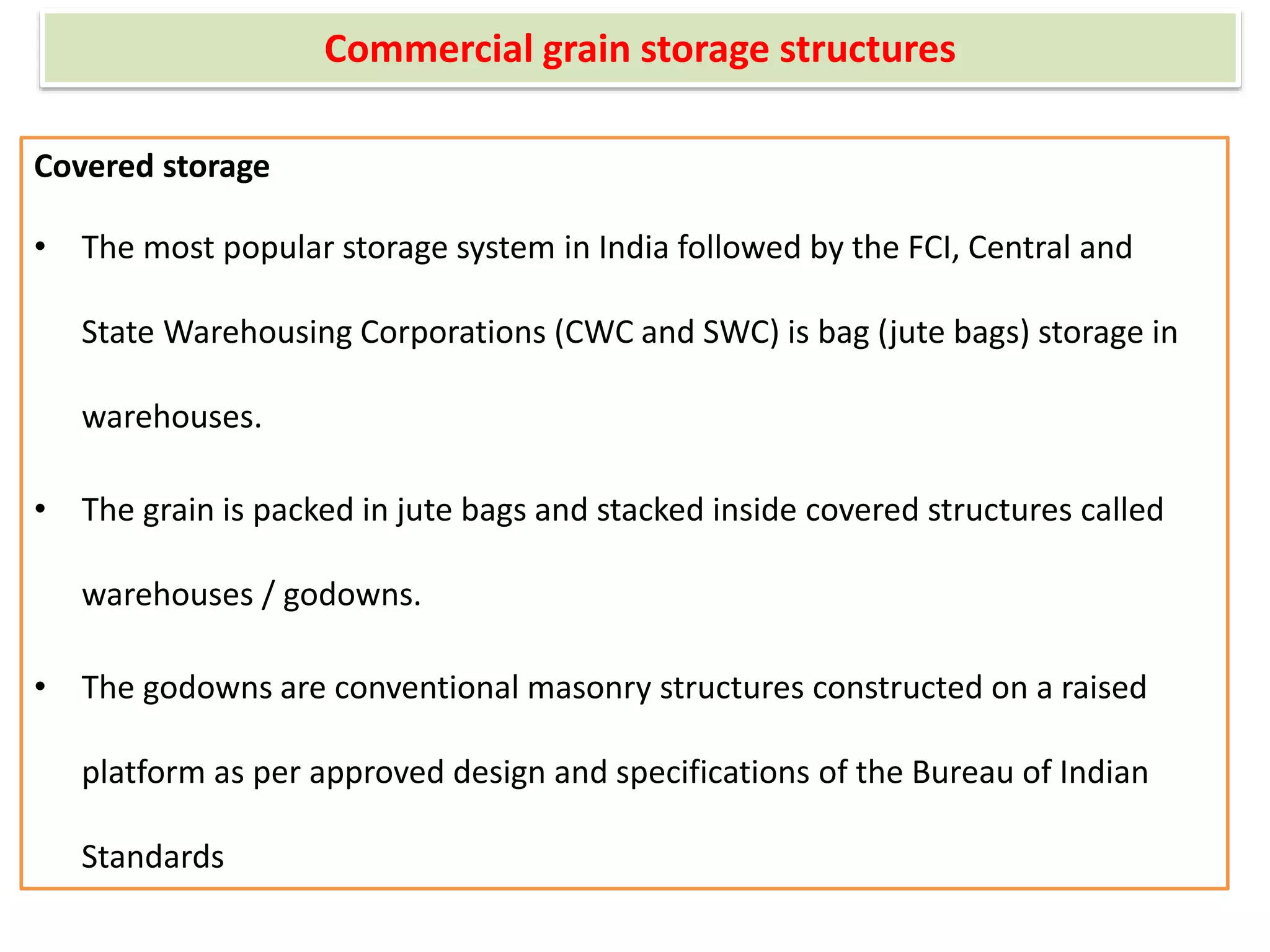Commercial grain storage structures
Covered storage
• The most popular storage system in India followed by the FCI, Central and
State Warehousing Corporations (CWC and SWC) is bag (jute bags) storage in
warehouses.
• The grain is packed in jute bags and stacked inside covered structures called
warehouses / godowns.
• The godowns are conventional masonry structures constructed on a raised
platform as per approved design and specifications of the Bureau of Indian
Standards
 
