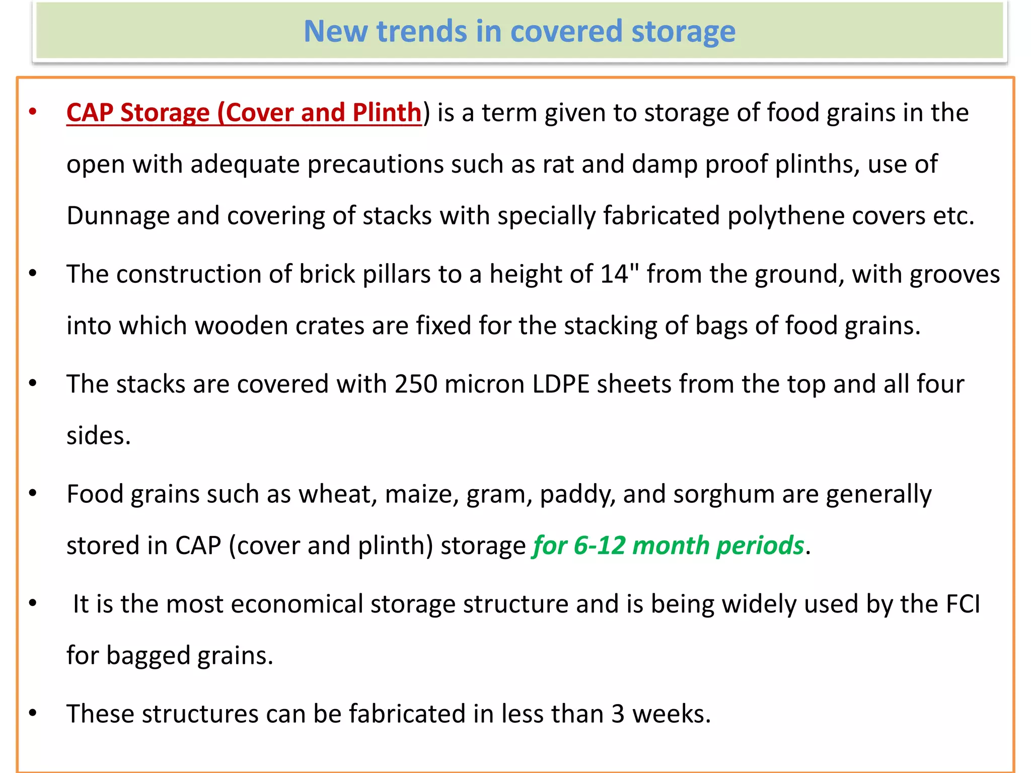 New trends in covered storage
• CAP Storage (Cover and Plinth) is a term given to storage of food grains in the
open with adequate precautions such as rat and damp proof plinths, use of
Dunnage and covering of stacks with specially fabricated polythene covers etc.
• The construction of brick pillars to a height of 14" from the ground, with grooves
into which wooden crates are fixed for the stacking of bags of food grains.
• The stacks are covered with 250 micron LDPE sheets from the top and all four
sides.
• Food grains such as wheat, maize, gram, paddy, and sorghum are generally
stored in CAP (cover and plinth) storage for 6-12 month periods.
• It is the most economical storage structure and is being widely used by the FCI
for bagged grains.
• These structures can be fabricated in less than 3 weeks.
 