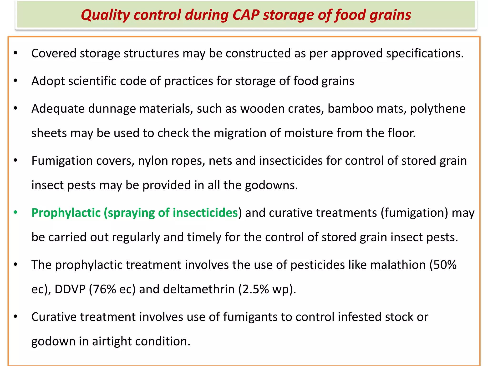 Quality control during CAP storage of food grains
• Covered storage structures may be constructed as per approved specifications.
• Adopt scientific code of practices for storage of food grains
• Adequate dunnage materials, such as wooden crates, bamboo mats, polythene
sheets may be used to check the migration of moisture from the floor.
• Fumigation covers, nylon ropes, nets and insecticides for control of stored grain
insect pests may be provided in all the godowns.
• Prophylactic (spraying of insecticides) and curative treatments (fumigation) may
be carried out regularly and timely for the control of stored grain insect pests.
• The prophylactic treatment involves the use of pesticides like malathion (50%
ec), DDVP (76% ec) and deltamethrin (2.5% wp).
• Curative treatment involves use of fumigants to control infested stock or
godown in airtight condition.
 