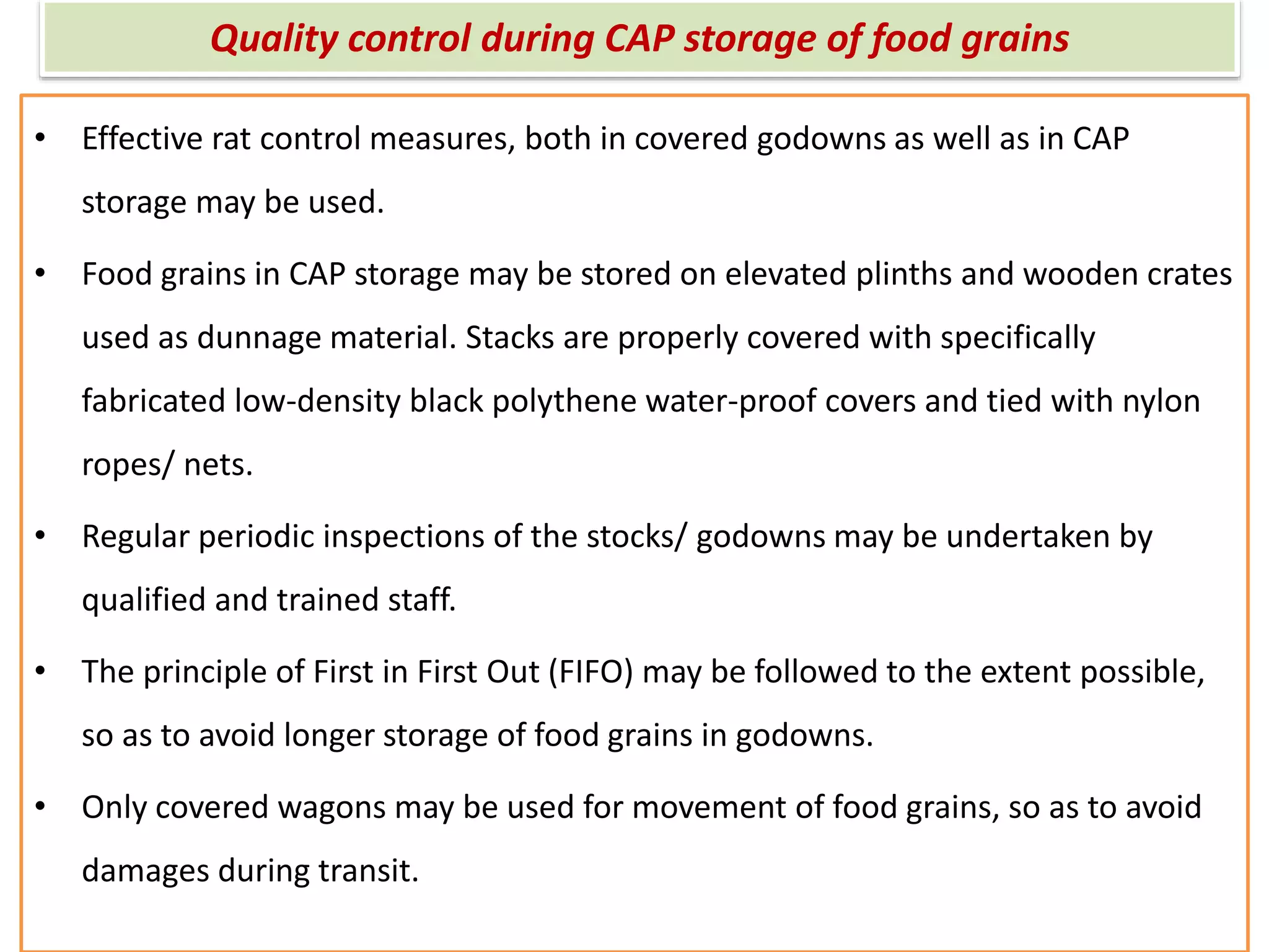 Quality control during CAP storage of food grains
• Effective rat control measures, both in covered godowns as well as in CAP
storage may be used.
• Food grains in CAP storage may be stored on elevated plinths and wooden crates
used as dunnage material. Stacks are properly covered with specifically
fabricated low-density black polythene water-proof covers and tied with nylon
ropes/ nets.
• Regular periodic inspections of the stocks/ godowns may be undertaken by
qualified and trained staff.
• The principle of First in First Out (FIFO) may be followed to the extent possible,
so as to avoid longer storage of food grains in godowns.
• Only covered wagons may be used for movement of food grains, so as to avoid
damages during transit.
 