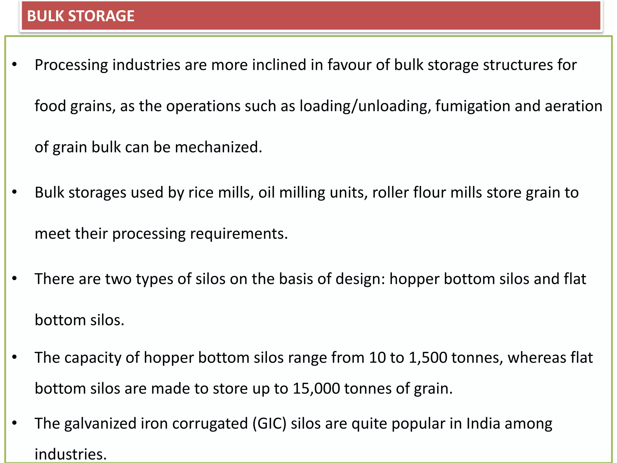 BULK STORAGE
• Processing industries are more inclined in favour of bulk storage structures for
food grains, as the operations such as loading/unloading, fumigation and aeration
of grain bulk can be mechanized.
• Bulk storages used by rice mills, oil milling units, roller flour mills store grain to
meet their processing requirements.
• There are two types of silos on the basis of design: hopper bottom silos and flat
bottom silos.
• The capacity of hopper bottom silos range from 10 to 1,500 tonnes, whereas flat
bottom silos are made to store up to 15,000 tonnes of grain.
• The galvanized iron corrugated (GIC) silos are quite popular in India among
industries.
 