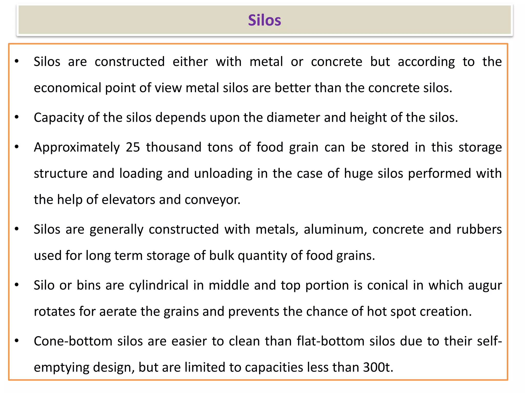 Silos
• Silos are constructed either with metal or concrete but according to the
economical point of view metal silos are better than the concrete silos.
• Capacity of the silos depends upon the diameter and height of the silos.
• Approximately 25 thousand tons of food grain can be stored in this storage
structure and loading and unloading in the case of huge silos performed with
the help of elevators and conveyor.
• Silos are generally constructed with metals, aluminum, concrete and rubbers
used for long term storage of bulk quantity of food grains.
• Silo or bins are cylindrical in middle and top portion is conical in which augur
rotates for aerate the grains and prevents the chance of hot spot creation.
• Cone-bottom silos are easier to clean than flat-bottom silos due to their self-
emptying design, but are limited to capacities less than 300t.
 