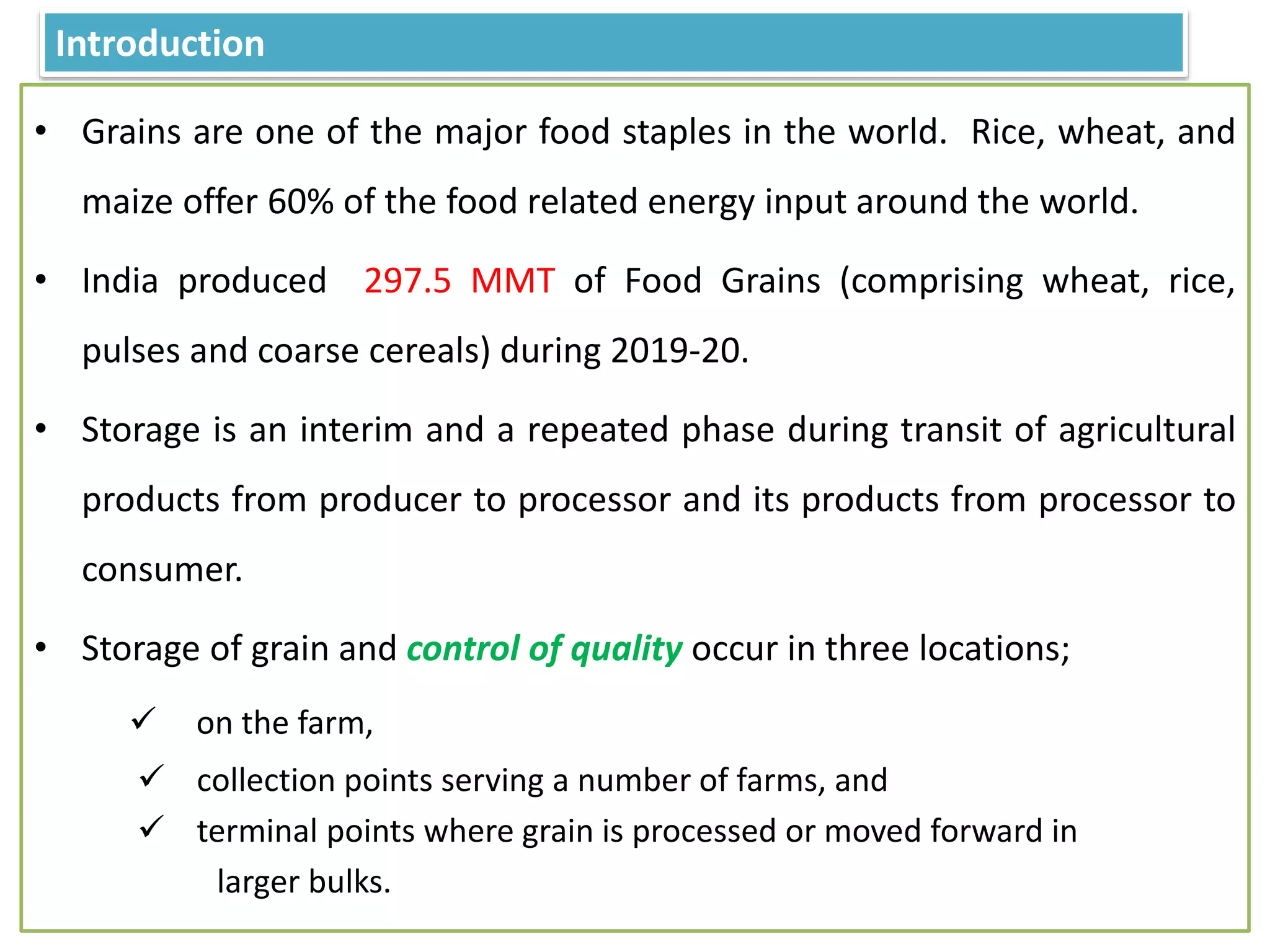 Introduction
• Grains are one of the major food staples in the world. Rice, wheat, and
maize offer 60% of the food related energy input around the world.
• India produced 297.5 MMT of Food Grains (comprising wheat, rice,
pulses and coarse cereals) during 2019-20.
• Storage is an interim and a repeated phase during transit of agricultural
products from producer to processor and its products from processor to
consumer.
• Storage of grain and control of quality occur in three locations;
 on the farm,
 collection points serving a number of farms, and
 terminal points where grain is processed or moved forward in
larger bulks.
 