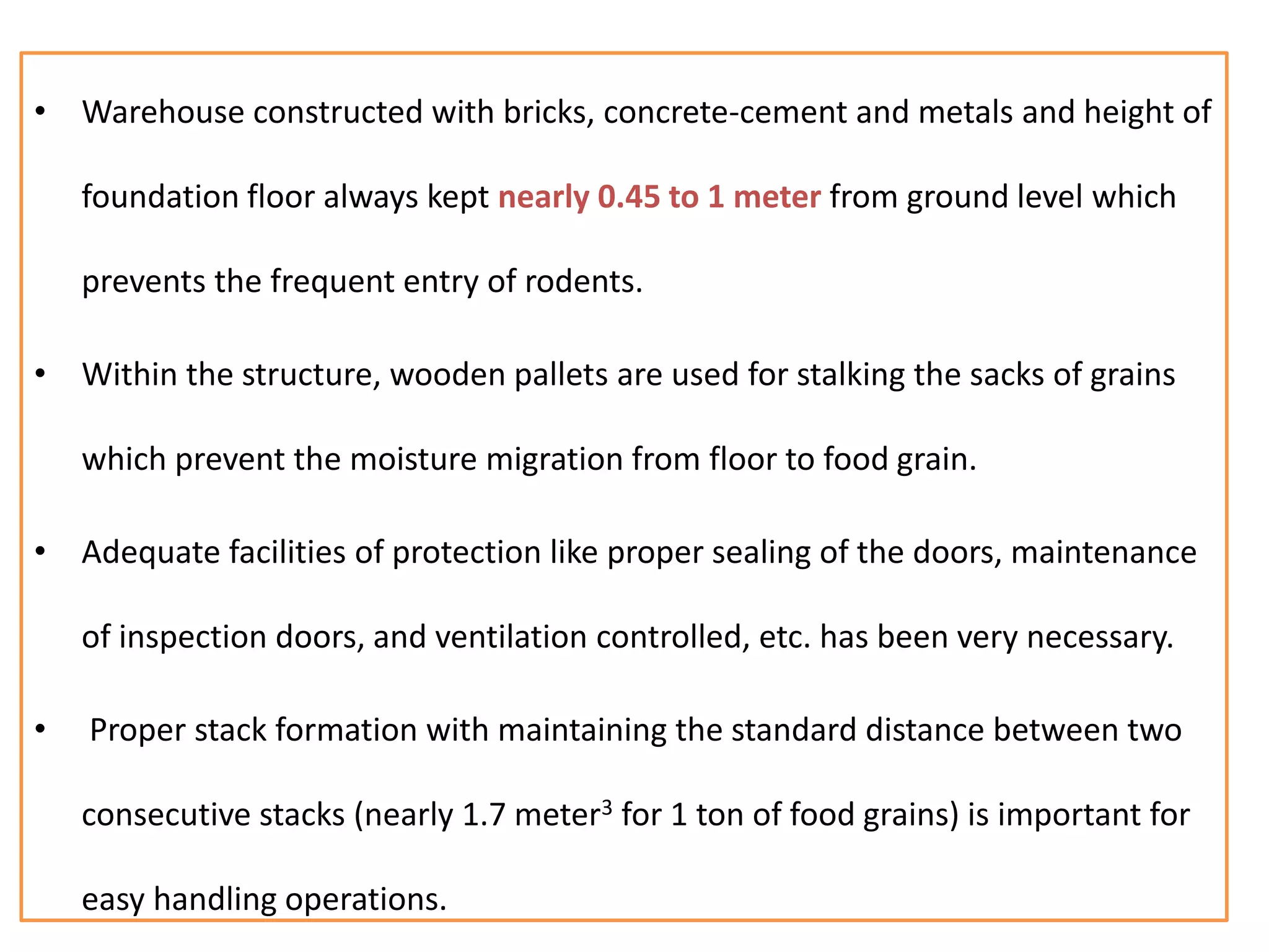 • Warehouse constructed with bricks, concrete-cement and metals and height of
foundation floor always kept nearly 0.45 to 1 meter from ground level which
prevents the frequent entry of rodents.
• Within the structure, wooden pallets are used for stalking the sacks of grains
which prevent the moisture migration from floor to food grain.
• Adequate facilities of protection like proper sealing of the doors, maintenance
of inspection doors, and ventilation controlled, etc. has been very necessary.
• Proper stack formation with maintaining the standard distance between two
consecutive stacks (nearly 1.7 meter3 for 1 ton of food grains) is important for
easy handling operations.
 