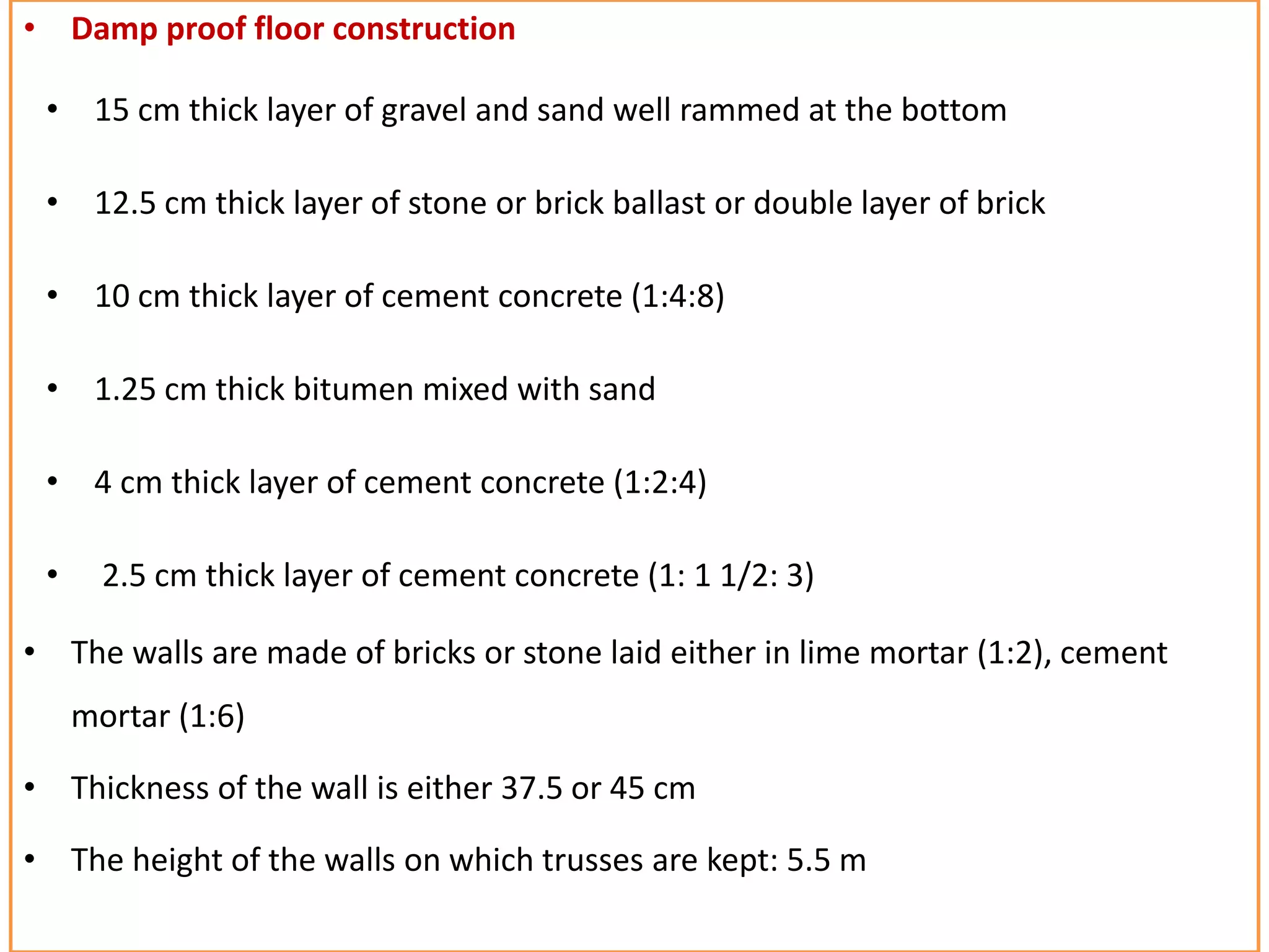 • Damp proof floor construction
• 15 cm thick layer of gravel and sand well rammed at the bottom
• 12.5 cm thick layer of stone or brick ballast or double layer of brick
• 10 cm thick layer of cement concrete (1:4:8)
• 1.25 cm thick bitumen mixed with sand
• 4 cm thick layer of cement concrete (1:2:4)
• 2.5 cm thick layer of cement concrete (1: 1 1/2: 3)
• The walls are made of bricks or stone laid either in lime mortar (1:2), cement
mortar (1:6)
• Thickness of the wall is either 37.5 or 45 cm
• The height of the walls on which trusses are kept: 5.5 m
 