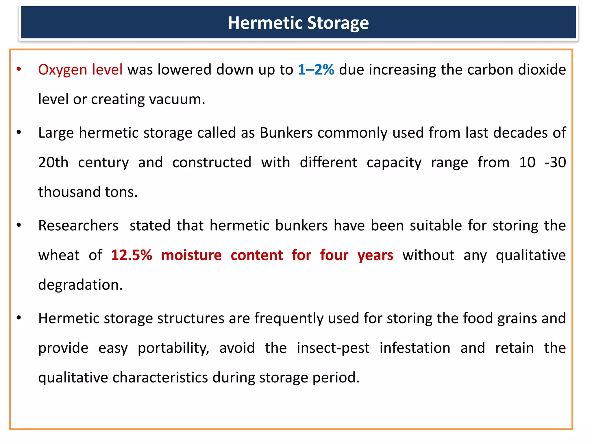 Hermetic Storage
• Oxygen level was lowered down up to 1–2% due increasing the carbon dioxide
level or creating vacuum.
• Large hermetic storage called as Bunkers commonly used from last decades of
20th century and constructed with different capacity range from 10 -30
thousand tons.
• Researchers stated that hermetic bunkers have been suitable for storing the
wheat of 12.5% moisture content for four years without any qualitative
degradation.
• Hermetic storage structures are frequently used for storing the food grains and
provide easy portability, avoid the insect-pest infestation and retain the
qualitative characteristics during storage period.
 