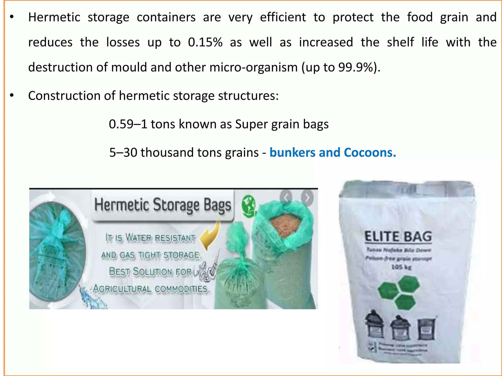 • Hermetic storage containers are very efficient to protect the food grain and
reduces the losses up to 0.15% as well as increased the shelf life with the
destruction of mould and other micro-organism (up to 99.9%).
• Construction of hermetic storage structures:
0.59–1 tons known as Super grain bags
5–30 thousand tons grains - bunkers and Cocoons.
 