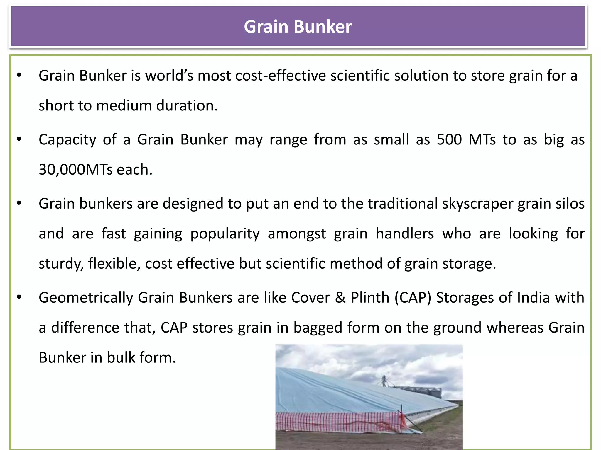 Grain Bunker
• Grain Bunker is world’s most cost-effective scientific solution to store grain for a
short to medium duration.
• Capacity of a Grain Bunker may range from as small as 500 MTs to as big as
30,000MTs each.
• Grain bunkers are designed to put an end to the traditional skyscraper grain silos
and are fast gaining popularity amongst grain handlers who are looking for
sturdy, flexible, cost effective but scientific method of grain storage.
• Geometrically Grain Bunkers are like Cover & Plinth (CAP) Storages of India with
a difference that, CAP stores grain in bagged form on the ground whereas Grain
Bunker in bulk form.
 