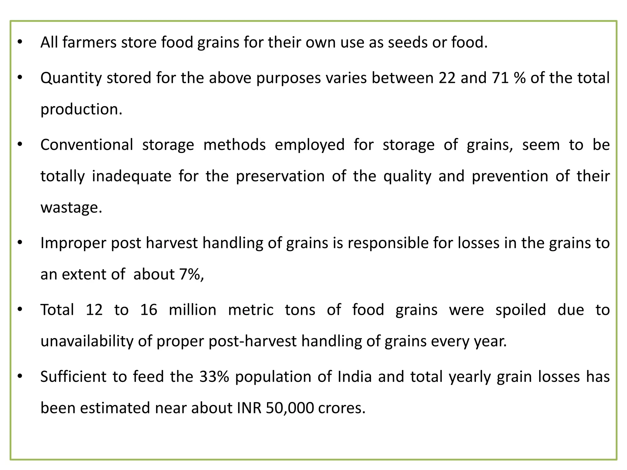 • All farmers store food grains for their own use as seeds or food.
• Quantity stored for the above purposes varies between 22 and 71 % of the total
production.
• Conventional storage methods employed for storage of grains, seem to be
totally inadequate for the preservation of the quality and prevention of their
wastage.
• Improper post harvest handling of grains is responsible for losses in the grains to
an extent of about 7%,
• Total 12 to 16 million metric tons of food grains were spoiled due to
unavailability of proper post-harvest handling of grains every year.
• Sufficient to feed the 33% population of India and total yearly grain losses has
been estimated near about INR 50,000 crores.
 