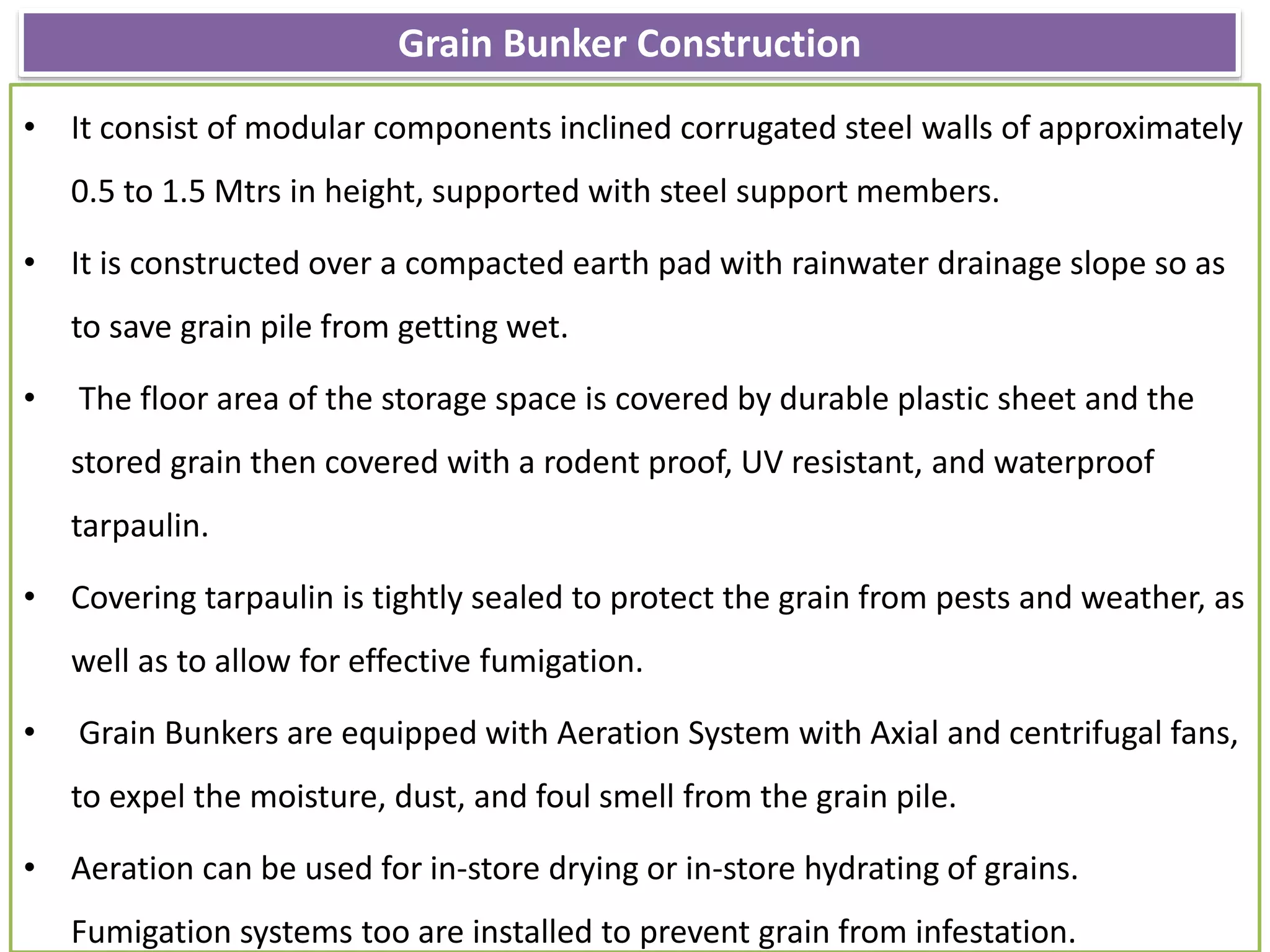 Grain Bunker Construction
• It consist of modular components inclined corrugated steel walls of approximately
0.5 to 1.5 Mtrs in height, supported with steel support members.
• It is constructed over a compacted earth pad with rainwater drainage slope so as
to save grain pile from getting wet.
• The floor area of the storage space is covered by durable plastic sheet and the
stored grain then covered with a rodent proof, UV resistant, and waterproof
tarpaulin.
• Covering tarpaulin is tightly sealed to protect the grain from pests and weather, as
well as to allow for effective fumigation.
• Grain Bunkers are equipped with Aeration System with Axial and centrifugal fans,
to expel the moisture, dust, and foul smell from the grain pile.
• Aeration can be used for in-store drying or in-store hydrating of grains.
Fumigation systems too are installed to prevent grain from infestation.
 