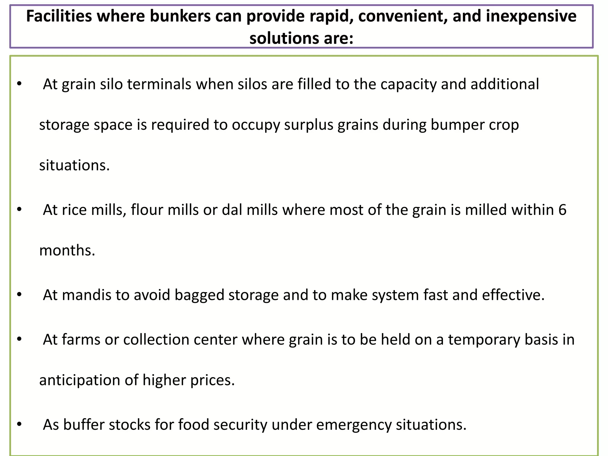 Facilities where bunkers can provide rapid, convenient, and inexpensive
solutions are:
• At grain silo terminals when silos are filled to the capacity and additional
storage space is required to occupy surplus grains during bumper crop
situations.
• At rice mills, flour mills or dal mills where most of the grain is milled within 6
months.
• At mandis to avoid bagged storage and to make system fast and effective.
• At farms or collection center where grain is to be held on a temporary basis in
anticipation of higher prices.
• As buffer stocks for food security under emergency situations.
 