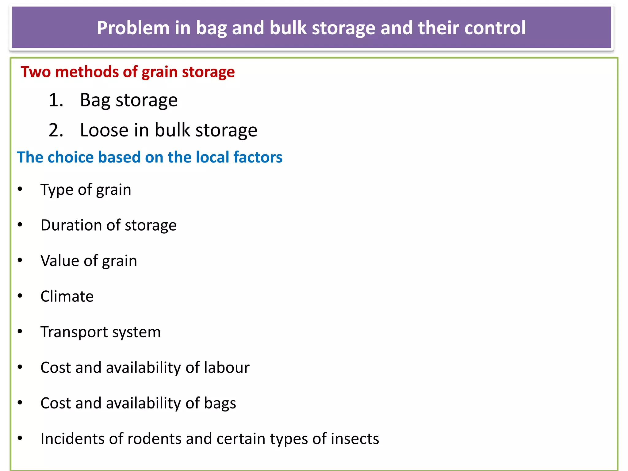 Problem in bag and bulk storage and their control
Two methods of grain storage
1. Bag storage
2. Loose in bulk storage
The choice based on the local factors
• Type of grain
• Duration of storage
• Value of grain
• Climate
• Transport system
• Cost and availability of labour
• Cost and availability of bags
• Incidents of rodents and certain types of insects
 