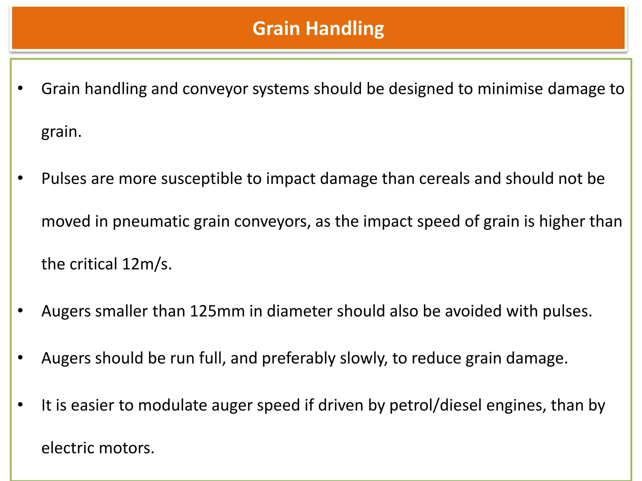 Grain Handling
• Grain handling and conveyor systems should be designed to minimise damage to
grain.
• Pulses are more susceptible to impact damage than cereals and should not be
moved in pneumatic grain conveyors, as the impact speed of grain is higher than
the critical 12m/s.
• Augers smaller than 125mm in diameter should also be avoided with pulses.
• Augers should be run full, and preferably slowly, to reduce grain damage.
• It is easier to modulate auger speed if driven by petrol/diesel engines, than by
electric motors.
 