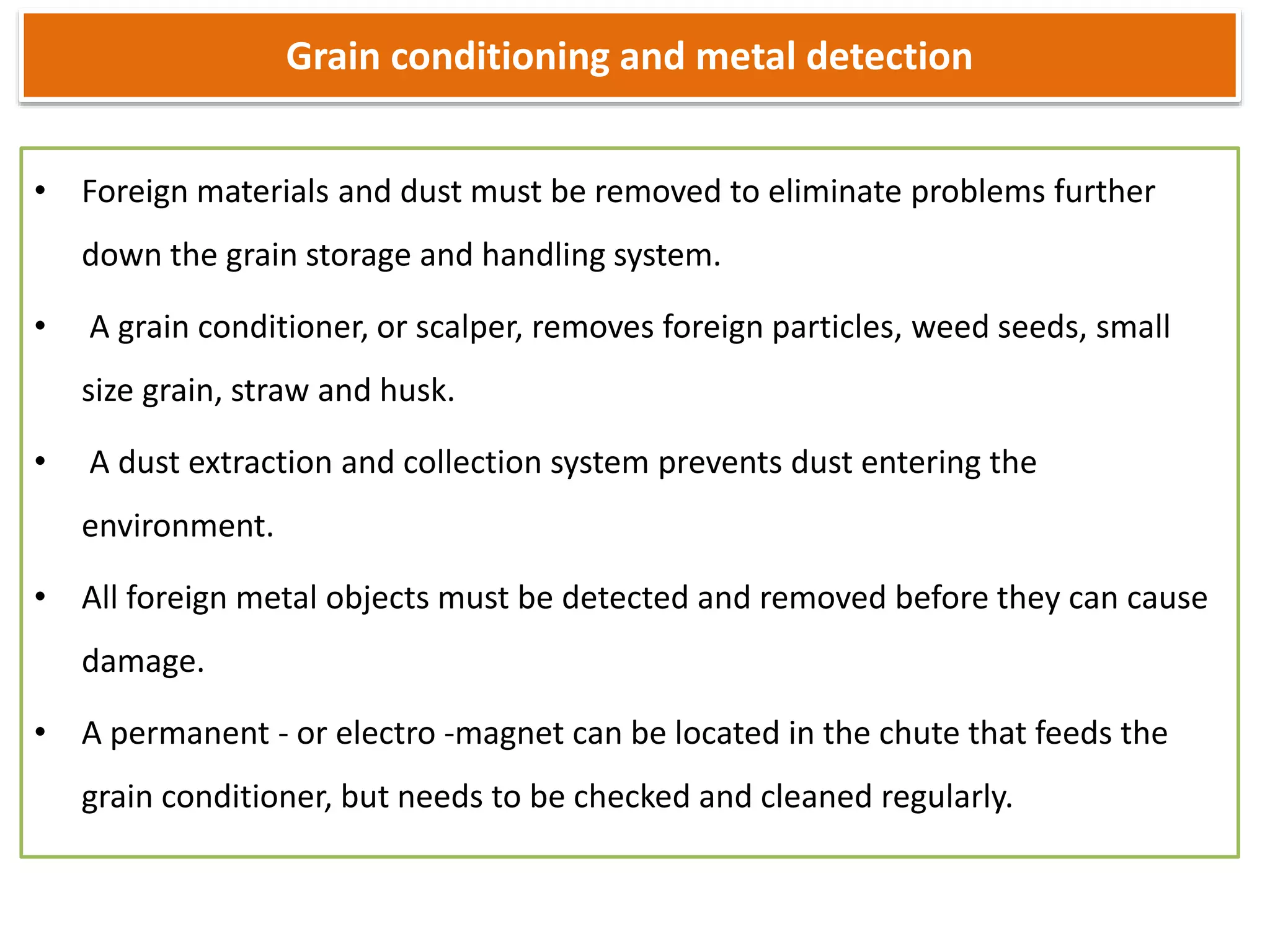 Grain conditioning and metal detection
• Foreign materials and dust must be removed to eliminate problems further
down the grain storage and handling system.
• A grain conditioner, or scalper, removes foreign particles, weed seeds, small
size grain, straw and husk.
• A dust extraction and collection system prevents dust entering the
environment.
• All foreign metal objects must be detected and removed before they can cause
damage.
• A permanent - or electro -magnet can be located in the chute that feeds the
grain conditioner, but needs to be checked and cleaned regularly.
 