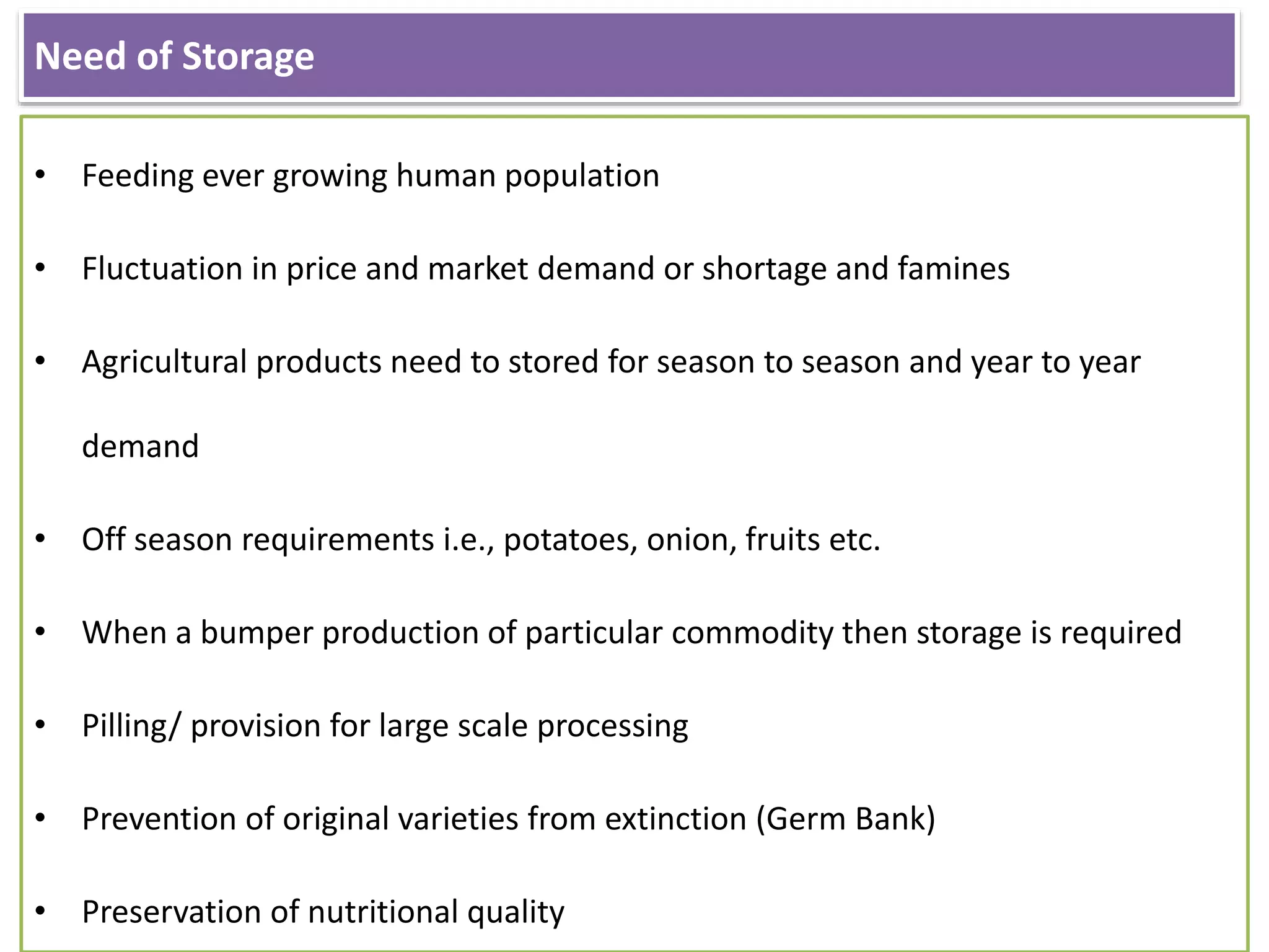 Need of Storage
• Feeding ever growing human population
• Fluctuation in price and market demand or shortage and famines
• Agricultural products need to stored for season to season and year to year
demand
• Off season requirements i.e., potatoes, onion, fruits etc.
• When a bumper production of particular commodity then storage is required
• Pilling/ provision for large scale processing
• Prevention of original varieties from extinction (Germ Bank)
• Preservation of nutritional quality
 