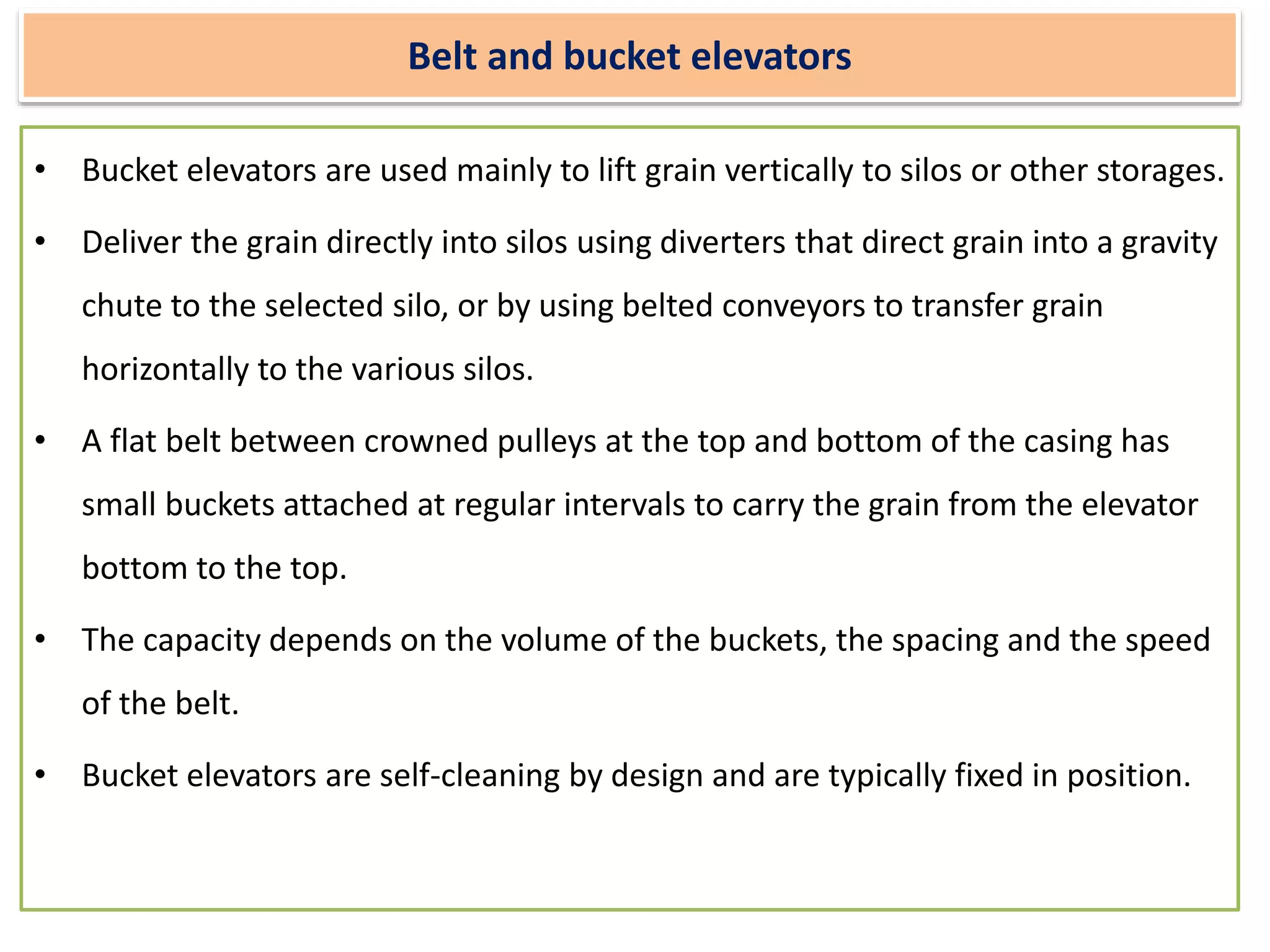 Belt and bucket elevators
• Bucket elevators are used mainly to lift grain vertically to silos or other storages.
• Deliver the grain directly into silos using diverters that direct grain into a gravity
chute to the selected silo, or by using belted conveyors to transfer grain
horizontally to the various silos.
• A flat belt between crowned pulleys at the top and bottom of the casing has
small buckets attached at regular intervals to carry the grain from the elevator
bottom to the top.
• The capacity depends on the volume of the buckets, the spacing and the speed
of the belt.
• Bucket elevators are self-cleaning by design and are typically fixed in position.
 